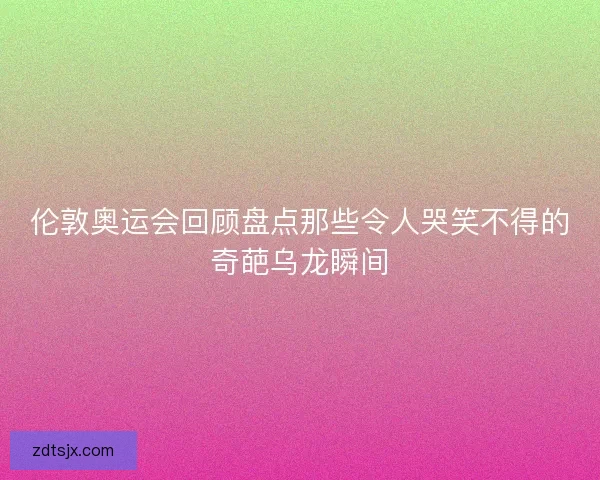 伦敦奥运会回顾盘点那些令人哭笑不得的奇葩乌龙瞬间 伦敦奥运会回顾盘点那些令人哭笑不得的奇葩乌龙瞬间