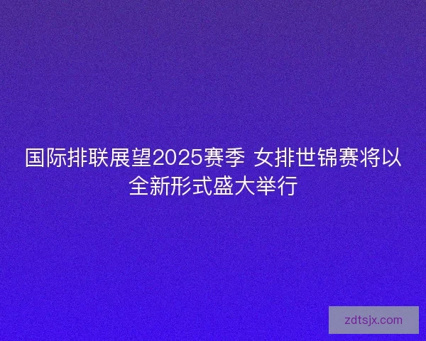 国际排联展望2025赛季 女排世锦赛将以全新形式盛大举行