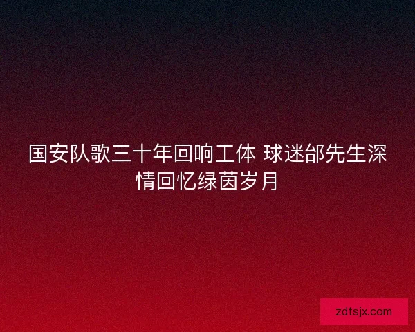 国安队歌三十年回响工体 球迷邰先生深情回忆绿茵岁月