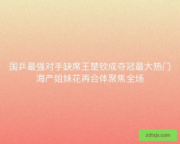 国乒最强对手缺席王楚钦成夺冠最大热门海产姐妹花再合体聚焦全场