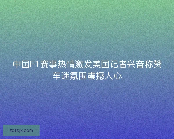 中国F1赛事热情激发美国记者兴奋称赞车迷氛围震撼人心 中国F1赛事热情激发美国记者兴奋称赞车迷氛围震撼人心