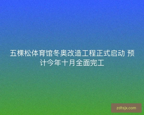 五棵松体育馆冬奥改造工程正式启动 预计今年十月全面完工
