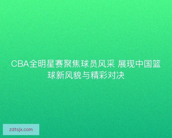 CBA全明星赛聚焦球员风采 展现中国篮球新风貌与精彩对决