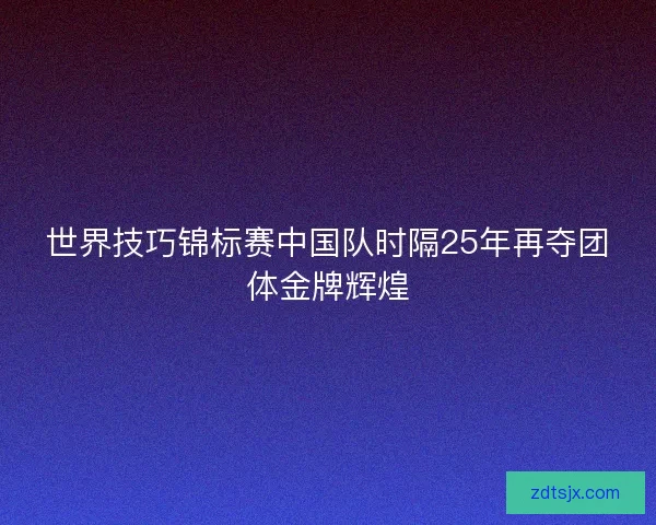 世界技巧锦标赛中国队时隔25年再夺团体金牌辉煌 世界技巧锦标赛中国队时隔25年再夺团体金牌辉煌