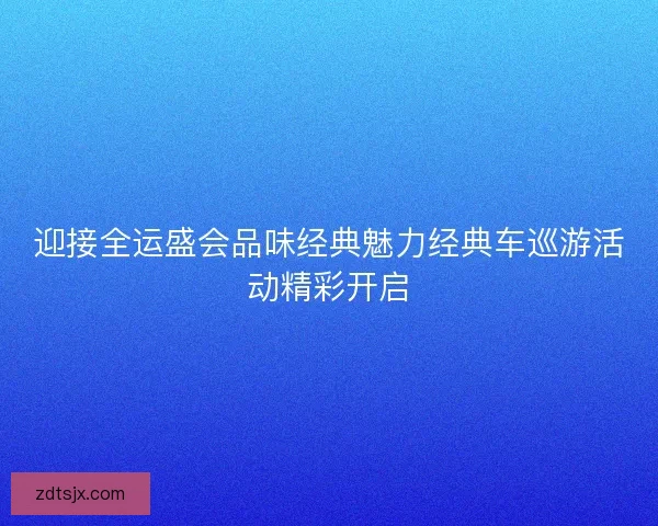 迎接全运盛会品味经典魅力经典车巡游活动精彩开启 迎接全运盛会品味经典魅力经典车巡游活动精彩开启