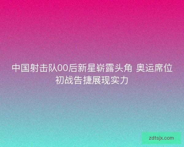中国射击队00后新星崭露头角 奥运席位初战告捷展现实力