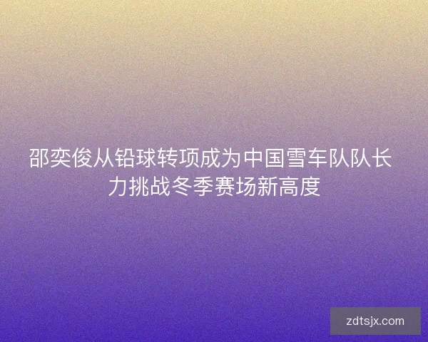 邵奕俊从铅球转项成为中国雪车队队长 力挑战冬季赛场新高度