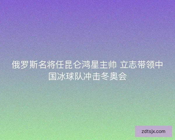 俄罗斯名将任昆仑鸿星主帅 立志带领中国冰球队冲击冬奥会 俄罗斯名将任昆仑鸿星主帅 立志带领中国冰球队冲击冬奥会