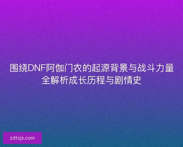 围绕DNF阿伽门农的起源背景与战斗力量全解析成长历程与剧情史 围绕DNF阿伽门农的起源背景与战斗力量全解析成长历程与剧情史