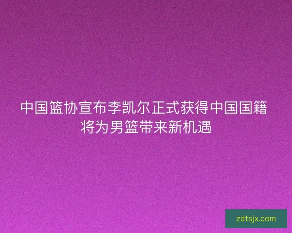 中国篮协宣布李凯尔正式获得中国国籍 将为男篮带来新机遇