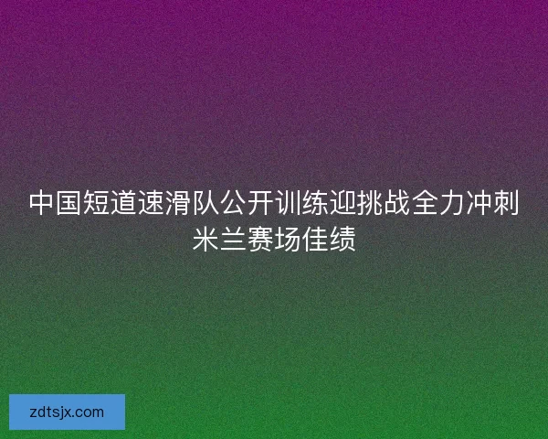 中国短道速滑队公开训练迎挑战全力冲刺米兰赛场佳绩 中国短道速滑队公开训练迎挑战全力冲刺米兰赛场佳绩