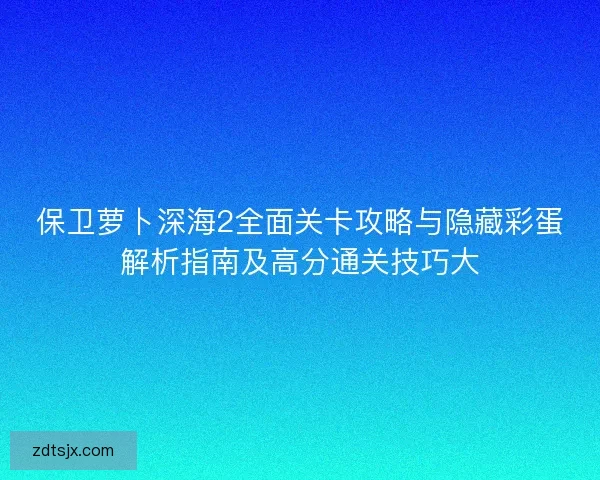 保卫萝卜深海2全面关卡攻略与隐藏彩蛋解析指南及高分通关技巧大