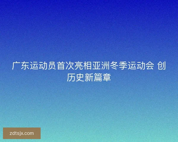 广东运动员首次亮相亚洲冬季运动会 创历史新篇章